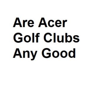 Are Acer Golf Clubs Any Good