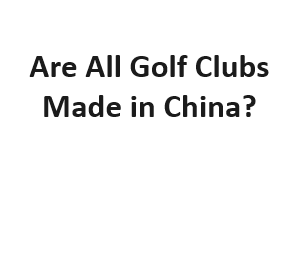 Are All Golf Clubs Made in China?