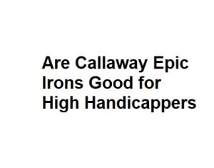 Are Callaway Epic Irons Good for High Handicappers