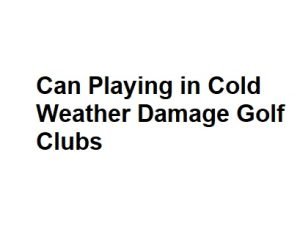 Can Playing in Cold Weather Damage Golf Clubs
