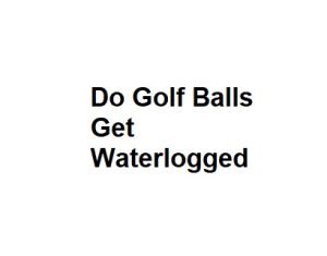 Do Golf Balls Get Waterlogged