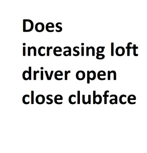 Does increasing loft driver open close clubface