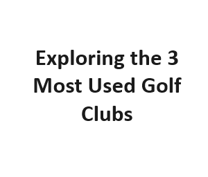 Exploring the 3 Most Used Golf Clubs