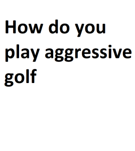 How do you play aggressive golf