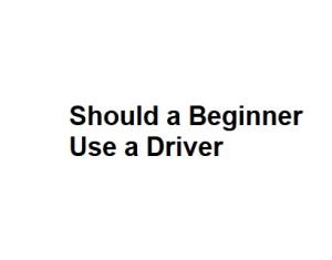 Should a Beginner Use a Driver