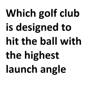 Which golf club is designed to hit the ball with the highest launch angle