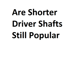 Are Shorter Driver Shafts Still Popular