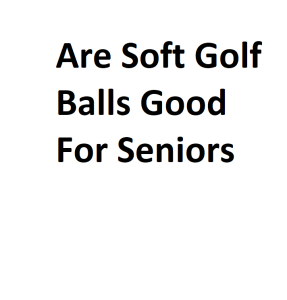 Are Soft Golf Balls Good For Seniors