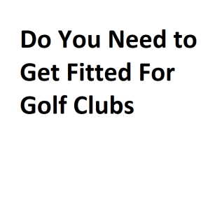 Do You Need to Get Fitted For Golf Clubs
