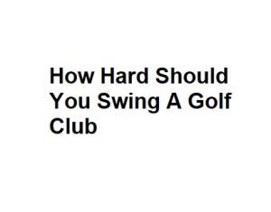How Hard Should You Swing A Golf Club