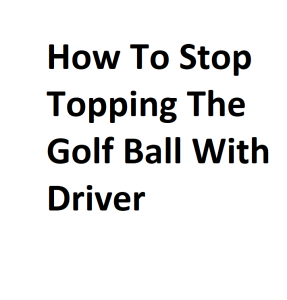 How To Stop Topping The Golf Ball With Driver