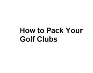How to Pack Your Golf Clubs