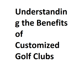 Understanding the Benefits of Customized Golf Clubs