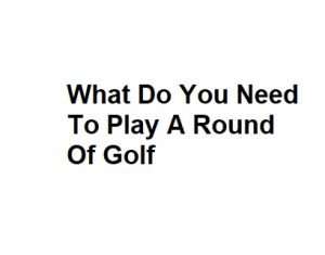 What Do You Need To Play A Round Of Golf