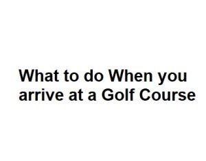 What to do When you arrive at a Golf Course