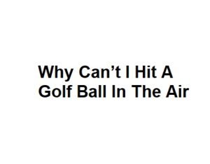 Why Can’t I Hit A Golf Ball In The Air