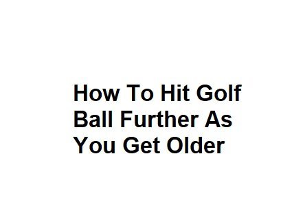 How To Hit Golf Ball Further As You Get Older